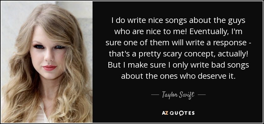 I do write nice songs about the guys who are nice to me! Eventually, I'm sure one of them will write a response - that's a pretty scary concept, actually! But I make sure I only write bad songs about the ones who deserve it. - Taylor Swift