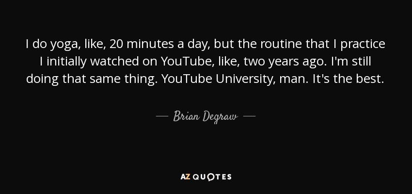I do yoga, like, 20 minutes a day, but the routine that I practice I initially watched on YouTube, like, two years ago. I'm still doing that same thing. YouTube University, man. It's the best. - Brian Degraw