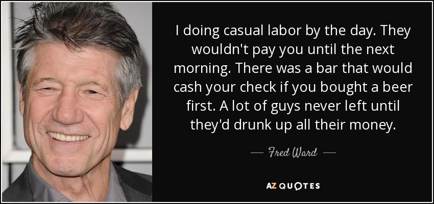 I doing casual labor by the day. They wouldn't pay you until the next morning. There was a bar that would cash your check if you bought a beer first. A lot of guys never left until they'd drunk up all their money. - Fred Ward