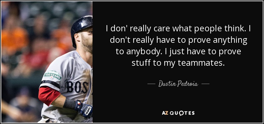 I don' really care what people think. I don't really have to prove anything to anybody. I just have to prove stuff to my teammates. - Dustin Pedroia