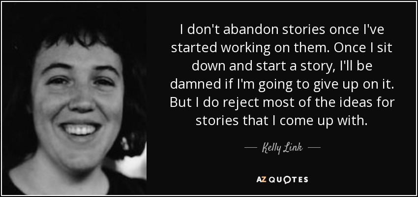 I don't abandon stories once I've started working on them. Once I sit down and start a story, I'll be damned if I'm going to give up on it. But I do reject most of the ideas for stories that I come up with. - Kelly Link
