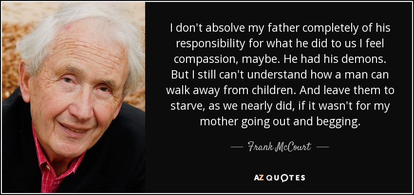 I don't absolve my father completely of his responsibility for what he did to us I feel compassion, maybe. He had his demons. But I still can't understand how a man can walk away from children. And leave them to starve, as we nearly did, if it wasn't for my mother going out and begging. - Frank McCourt