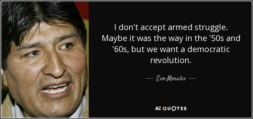 I don't accept armed struggle. Maybe it was the way in the '50s and '60s, but we want a democratic revolution. - Evo Morales