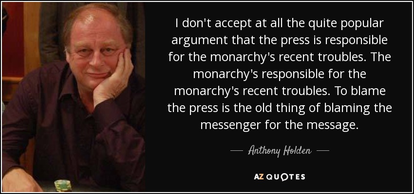 I don't accept at all the quite popular argument that the press is responsible for the monarchy's recent troubles. The monarchy's responsible for the monarchy's recent troubles. To blame the press is the old thing of blaming the messenger for the message. - Anthony Holden
