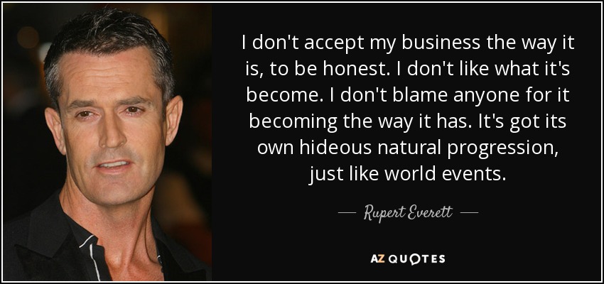 I don't accept my business the way it is, to be honest. I don't like what it's become. I don't blame anyone for it becoming the way it has. It's got its own hideous natural progression, just like world events. - Rupert Everett