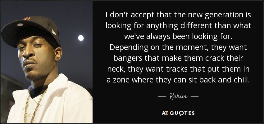 I don't accept that the new generation is looking for anything different than what we've always been looking for. Depending on the moment, they want bangers that make them crack their neck, they want tracks that put them in a zone where they can sit back and chill. - Rakim