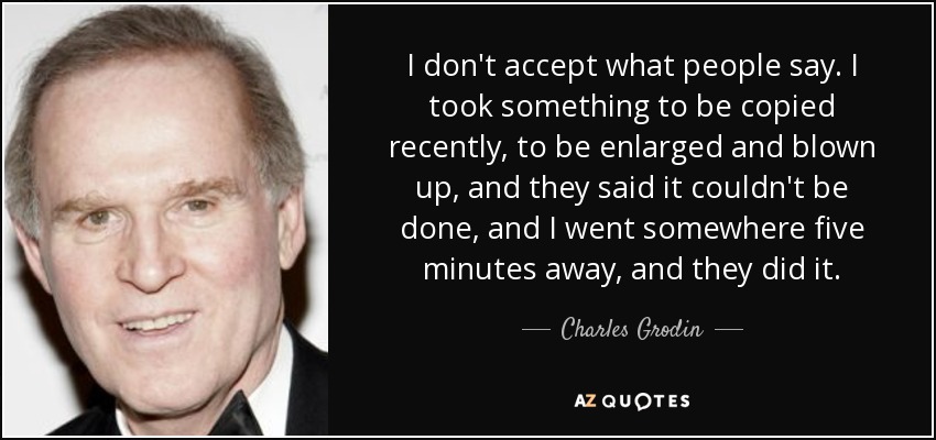 I don't accept what people say. I took something to be copied recently, to be enlarged and blown up, and they said it couldn't be done, and I went somewhere five minutes away, and they did it. - Charles Grodin