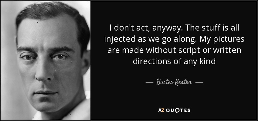 I don't act, anyway. The stuff is all injected as we go along. My pictures are made without script or written directions of any kind - Buster Keaton