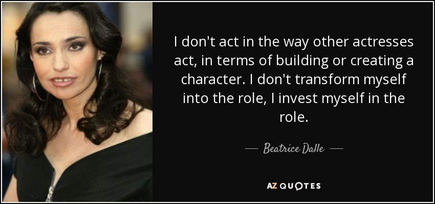 I don't act in the way other actresses act, in terms of building or creating a character. I don't transform myself into the role, I invest myself in the role. - Beatrice Dalle
