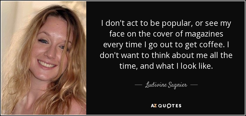 I don't act to be popular, or see my face on the cover of magazines every time I go out to get coffee. I don't want to think about me all the time, and what I look like. - Ludivine Sagnier