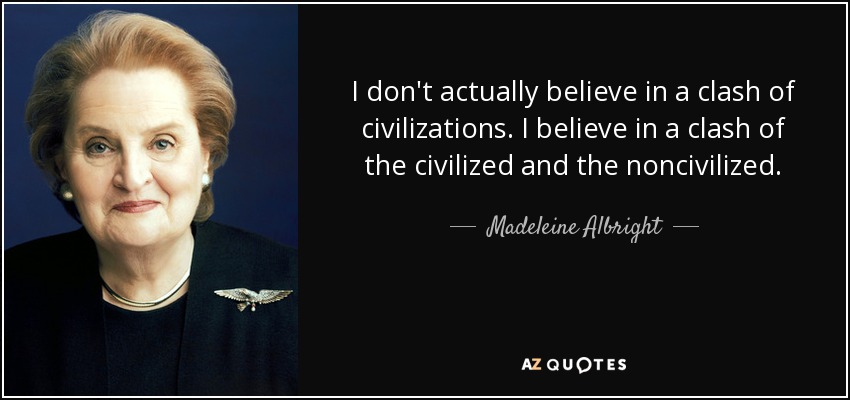 I don't actually believe in a clash of civilizations. I believe in a clash of the civilized and the noncivilized. - Madeleine Albright