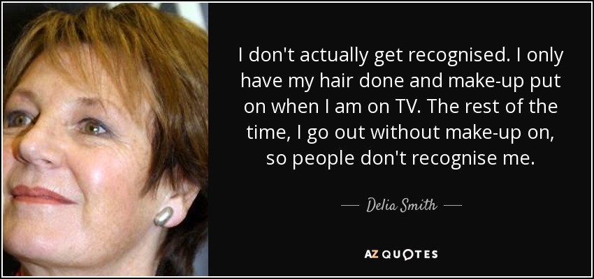 I don't actually get recognised. I only have my hair done and make-up put on when I am on TV. The rest of the time, I go out without make-up on, so people don't recognise me. - Delia Smith