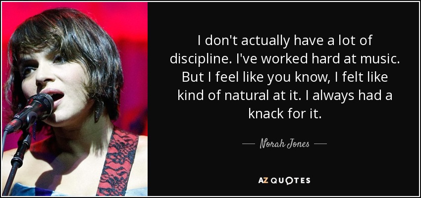 I don't actually have a lot of discipline. I've worked hard at music. But I feel like you know, I felt like kind of natural at it. I always had a knack for it. - Norah Jones