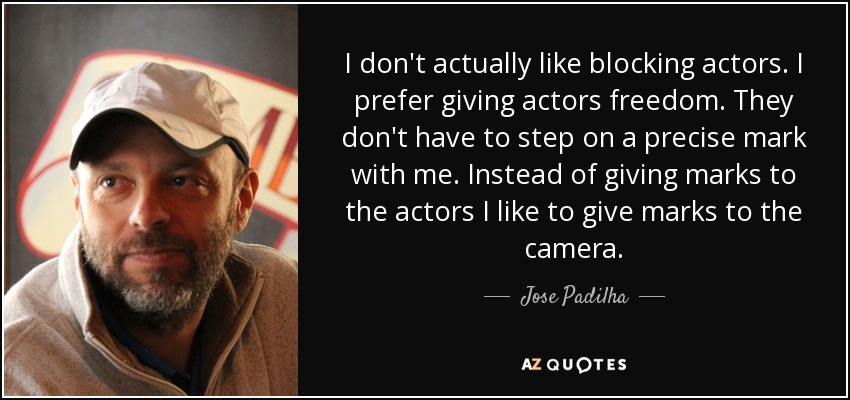 I don't actually like blocking actors. I prefer giving actors freedom. They don't have to step on a precise mark with me. Instead of giving marks to the actors I like to give marks to the camera. - Jose Padilha