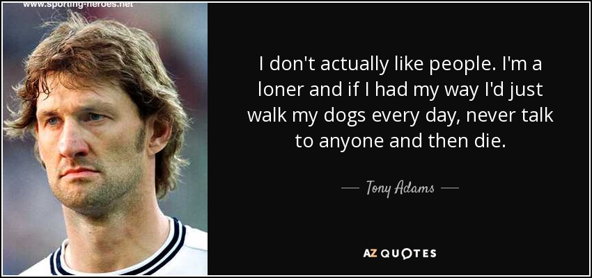 I don't actually like people. I'm a loner and if I had my way I'd just walk my dogs every day, never talk to anyone and then die. - Tony Adams