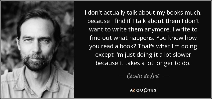 I don't actually talk about my books much, because I find if I talk about them I don't want to write them anymore. I write to find out what happens. You know how you read a book? That's what I'm doing except I'm just doing it a lot slower because it takes a lot longer to do. - Charles de Lint