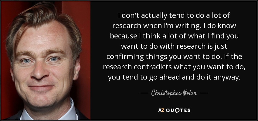 I don't actually tend to do a lot of research when I'm writing. I do know because I think a lot of what I find you want to do with research is just confirming things you want to do. If the research contradicts what you want to do, you tend to go ahead and do it anyway. - Christopher Nolan