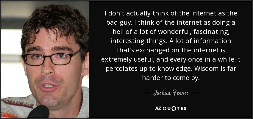 I don't actually think of the internet as the bad guy. I think of the internet as doing a hell of a lot of wonderful, fascinating, interesting things. A lot of information that's exchanged on the internet is extremely useful, and every once in a while it percolates up to knowledge. Wisdom is far harder to come by. - Joshua Ferris