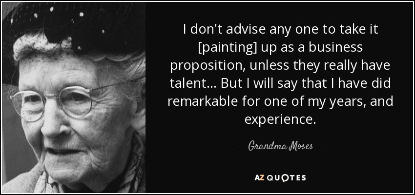 I don't advise any one to take it [painting] up as a business proposition, unless they really have talent... But I will say that I have did remarkable for one of my years, and experience. - Grandma Moses