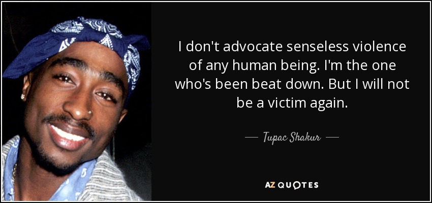 I don't advocate senseless violence of any human being. I'm the one who's been beat down. But I will not be a victim again. - Tupac Shakur