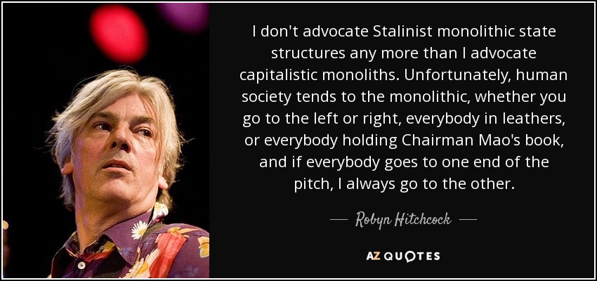 I don't advocate Stalinist monolithic state structures any more than I advocate capitalistic monoliths. Unfortunately, human society tends to the monolithic, whether you go to the left or right, everybody in leathers, or everybody holding Chairman Mao's book, and if everybody goes to one end of the pitch, I always go to the other. - Robyn Hitchcock