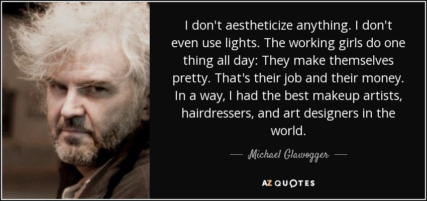 I don't aestheticize anything. I don't even use lights. The working girls do one thing all day: They make themselves pretty. That's their job and their money. In a way, I had the best makeup artists, hairdressers, and art designers in the world. - Michael Glawogger