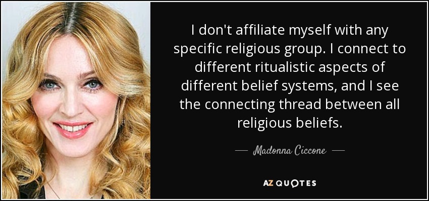 I don't affiliate myself with any specific religious group. I connect to different ritualistic aspects of different belief systems, and I see the connecting thread between all religious beliefs. - Madonna Ciccone