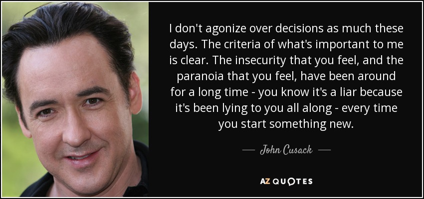 I don't agonize over decisions as much these days. The criteria of what's important to me is clear. The insecurity that you feel, and the paranoia that you feel, have been around for a long time - you know it's a liar because it's been lying to you all along - every time you start something new. - John Cusack