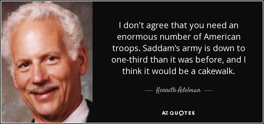 I don't agree that you need an enormous number of American troops. Saddam's army is down to one-third than it was before, and I think it would be a cakewalk. - Kenneth Adelman