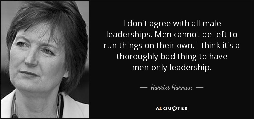 I don't agree with all-male leaderships. Men cannot be left to run things on their own. I think it's a thoroughly bad thing to have men-only leadership. - Harriet Harman