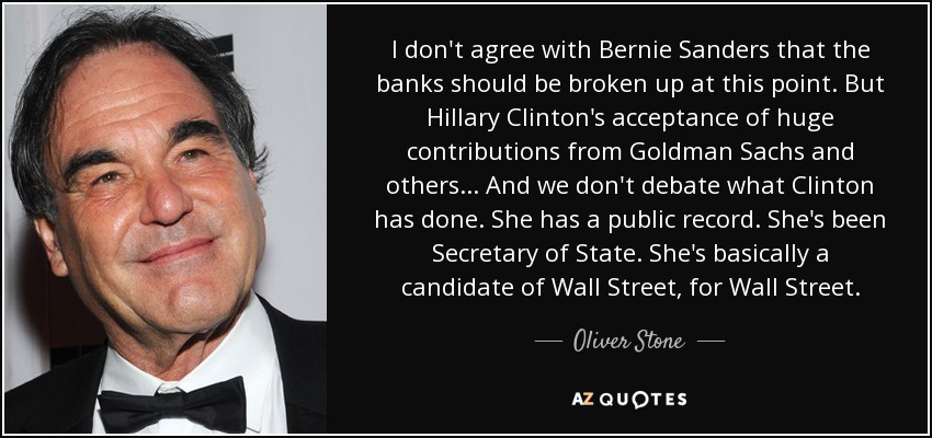 I don't agree with Bernie Sanders that the banks should be broken up at this point. But Hillary Clinton's acceptance of huge contributions from Goldman Sachs and others... And we don't debate what Clinton has done. She has a public record. She's been Secretary of State. She's basically a candidate of Wall Street, for Wall Street. - Oliver Stone