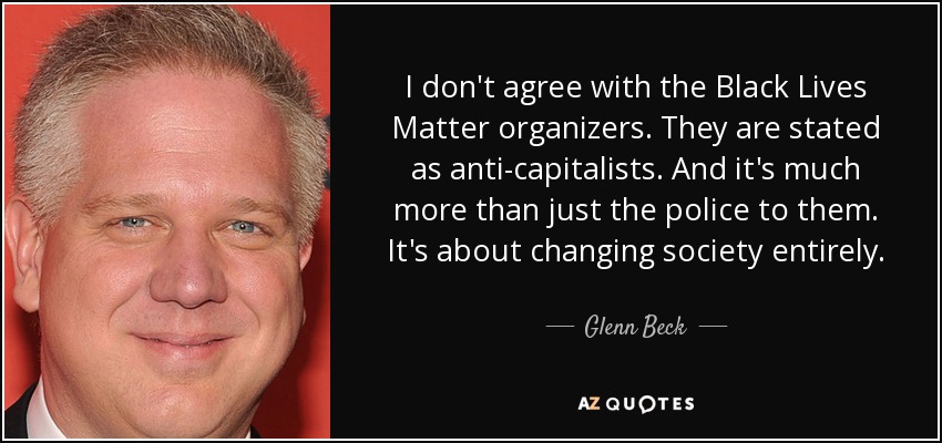 I don't agree with the Black Lives Matter organizers. They are stated as anti-capitalists. And it's much more than just the police to them. It's about changing society entirely. - Glenn Beck