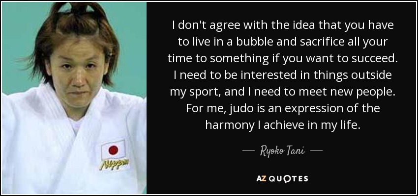 I don't agree with the idea that you have to live in a bubble and sacrifice all your time to something if you want to succeed. I need to be interested in things outside my sport, and I need to meet new people. For me, judo is an expression of the harmony I achieve in my life. - Ryoko Tani