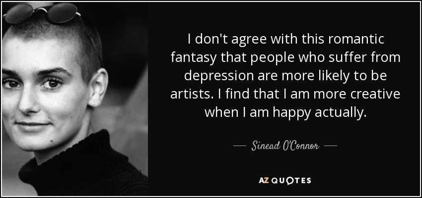 I don't agree with this romantic fantasy that people who suffer from depression are more likely to be artists. I find that I am more creative when I am happy actually. - Sinead O'Connor