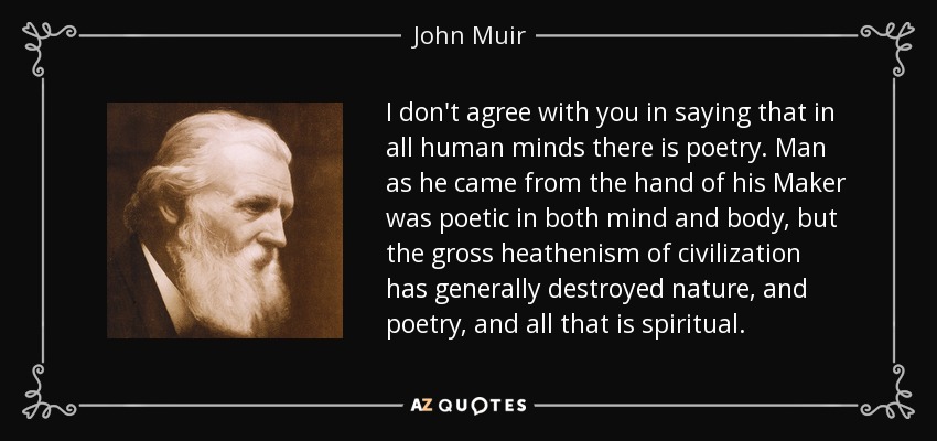I don't agree with you in saying that in all human minds there is poetry. Man as he came from the hand of his Maker was poetic in both mind and body, but the gross heathenism of civilization has generally destroyed nature, and poetry, and all that is spiritual. - John Muir