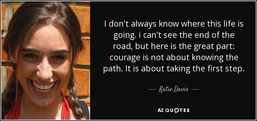 I don't always know where this life is going. i can't see the end of the road, but here is the great part: courage is not about knowing the path. It is about taking the first step. - Katie Davis
