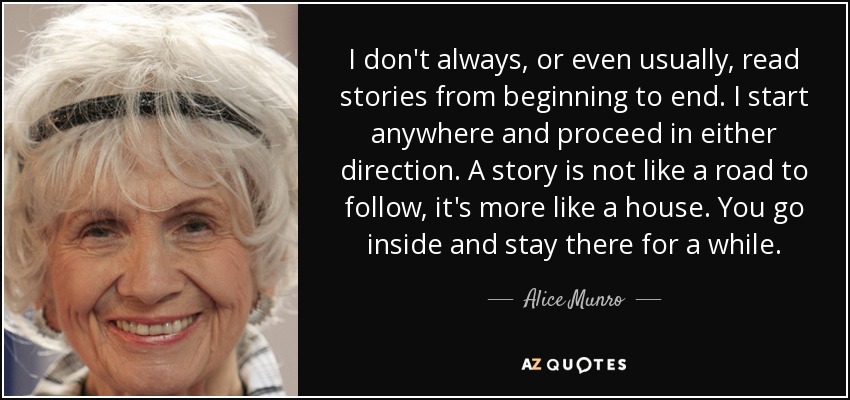 I don't always, or even usually, read stories from beginning to end. I start anywhere and proceed in either direction. A story is not like a road to follow, it's more like a house. You go inside and stay there for a while. - Alice Munro