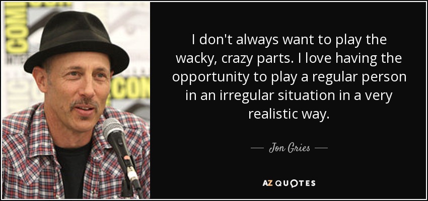 I don't always want to play the wacky, crazy parts. I love having the opportunity to play a regular person in an irregular situation in a very realistic way. - Jon Gries