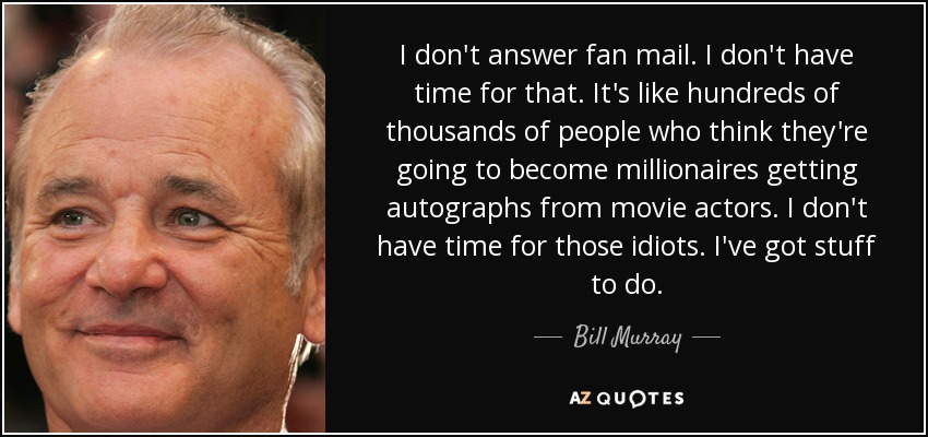 I don't answer fan mail. I don't have time for that. It's like hundreds of thousands of people who think they're going to become millionaires getting autographs from movie actors. I don't have time for those idiots. I've got stuff to do. - Bill Murray