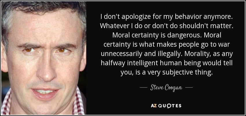 I don't apologize for my behavior anymore. Whatever I do or don't do shouldn't matter. Moral certainty is dangerous. Moral certainty is what makes people go to war unnecessarily and illegally. Morality, as any halfway intelligent human being would tell you, is a very subjective thing. - Steve Coogan