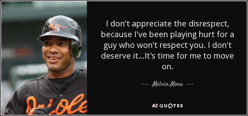 I don't appreciate the disrespect, because I've been playing hurt for a guy who won't respect you. I don't deserve it...It's time for me to move on. - Melvin Mora