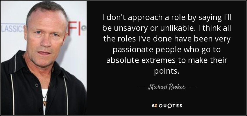 I don't approach a role by saying I'll be unsavory or unlikable. I think all the roles I've done have been very passionate people who go to absolute extremes to make their points. - Michael Rooker