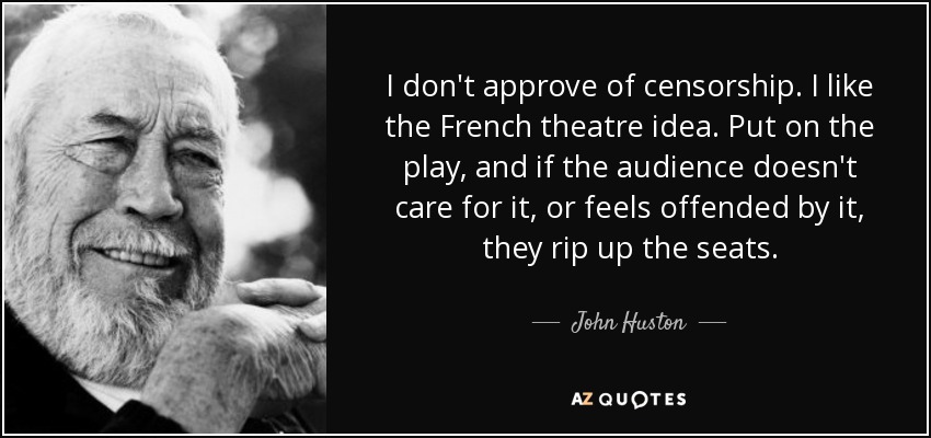 I don't approve of censorship. I like the French theatre idea. Put on the play, and if the audience doesn't care for it, or feels offended by it, they rip up the seats. - John Huston