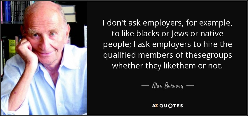 I don't ask employers, for example, to like blacks or Jews or native people; I ask employers to hire the qualified members of thesegroups whether they likethem or not. - Alan Borovoy