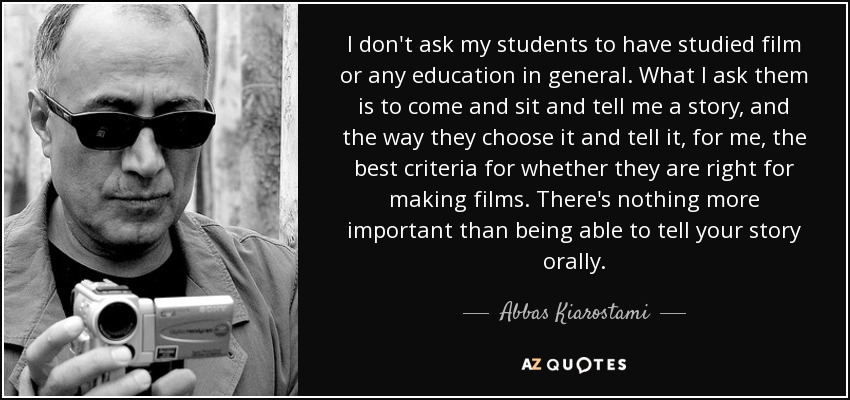 I don't ask my students to have studied film or any education in general. What I ask them is to come and sit and tell me a story, and the way they choose it and tell it, for me, the best criteria for whether they are right for making films. There's nothing more important than being able to tell your story orally. - Abbas Kiarostami