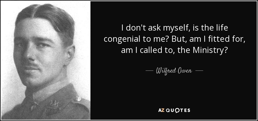 I don't ask myself, is the life congenial to me? But, am I fitted for, am I called to, the Ministry? - Wilfred Owen