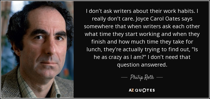 I don’t ask writers about their work habits. I really don’t care. Joyce Carol Oates says somewhere that when writers ask each other what time they start working and when they finish and how much time they take for lunch, they’re actually trying to find out, 