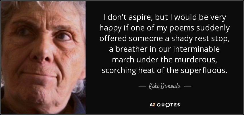 I don't aspire, but I would be very happy if one of my poems suddenly offered someone a shady rest stop, a breather in our interminable march under the murderous, scorching heat of the superfluous. - Kiki Dimoula