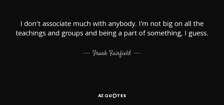 I don't associate much with anybody. I'm not big on all the teachings and groups and being a part of something, I guess. - Frank Fairfield