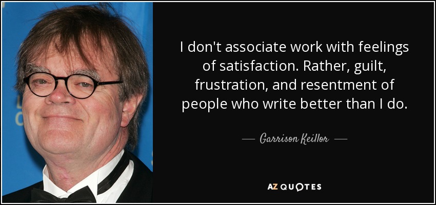 I don't associate work with feelings of satisfaction. Rather, guilt, frustration, and resentment of people who write better than I do. - Garrison Keillor